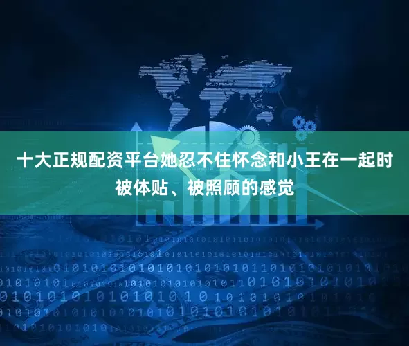 十大正规配资平台她忍不住怀念和小王在一起时被体贴、被照顾的感觉