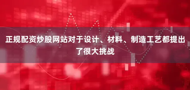 正规配资炒股网站对于设计、材料、制造工艺都提出了很大挑战