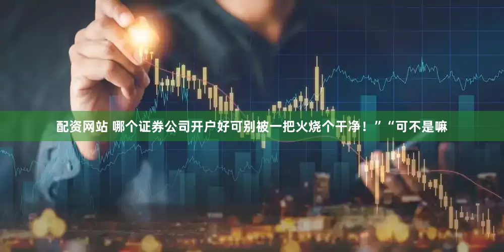 配资网站 哪个证券公司开户好可别被一把火烧个干净！”“可不是嘛