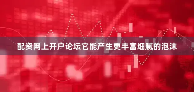 配资网上开户论坛它能产生更丰富细腻的泡沫