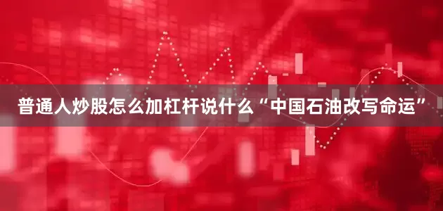 普通人炒股怎么加杠杆说什么“中国石油改写命运”