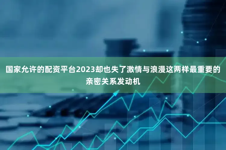 国家允许的配资平台2023却也失了激情与浪漫这两样最重要的亲密关系发动机
