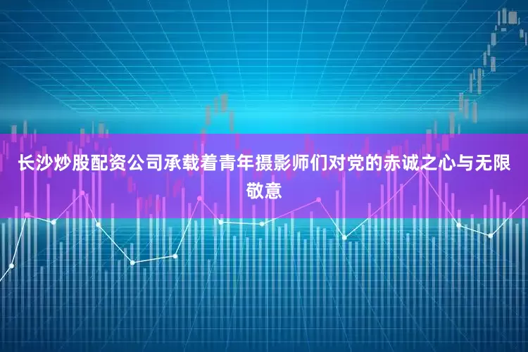 长沙炒股配资公司承载着青年摄影师们对党的赤诚之心与无限敬意