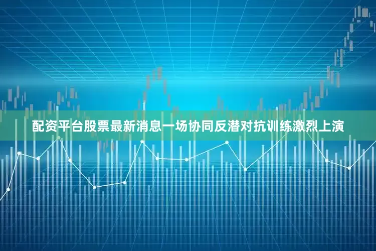 配资平台股票最新消息一场协同反潜对抗训练激烈上演