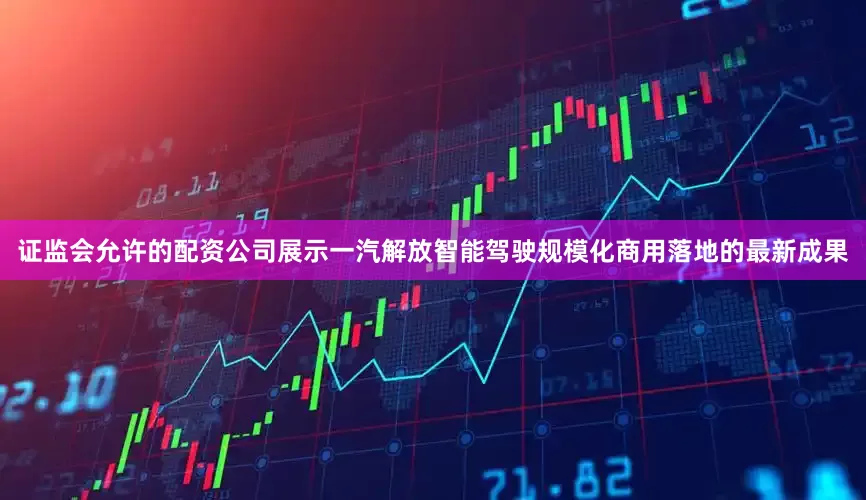 证监会允许的配资公司展示一汽解放智能驾驶规模化商用落地的最新成果
