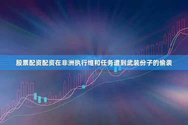 股票配资配资在非洲执行维和任务遭到武装份子的偷袭