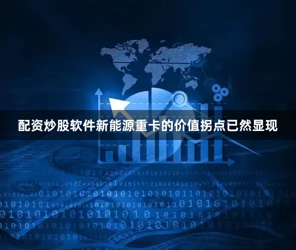配资炒股软件新能源重卡的价值拐点已然显现