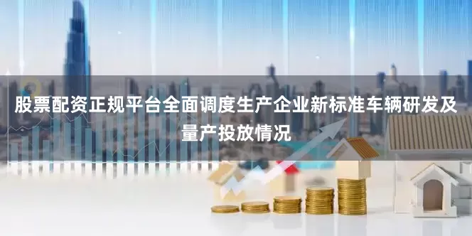 股票配资正规平台全面调度生产企业新标准车辆研发及量产投放情况