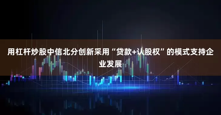 用杠杆炒股中信北分创新采用“贷款+认股权”的模式支持企业发展