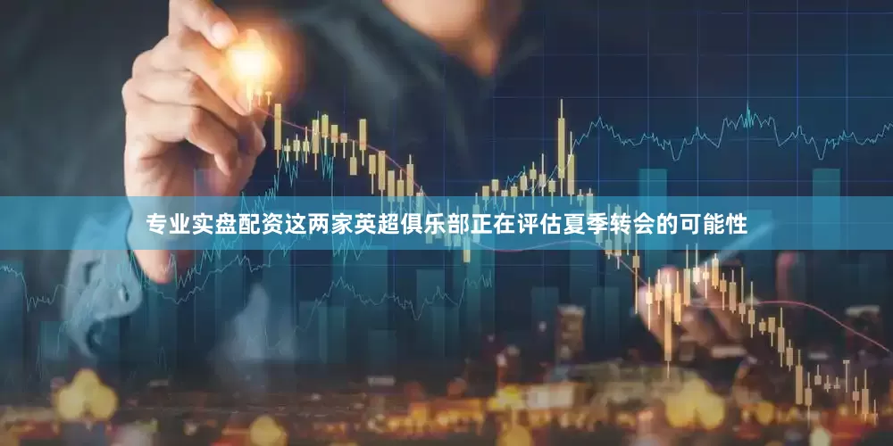 专业实盘配资这两家英超俱乐部正在评估夏季转会的可能性