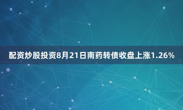 配资炒股投资8月21日南药转债收盘上涨1.26%