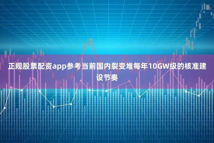 正规股票配资app参考当前国内裂变堆每年10GW级的核准建设节奏