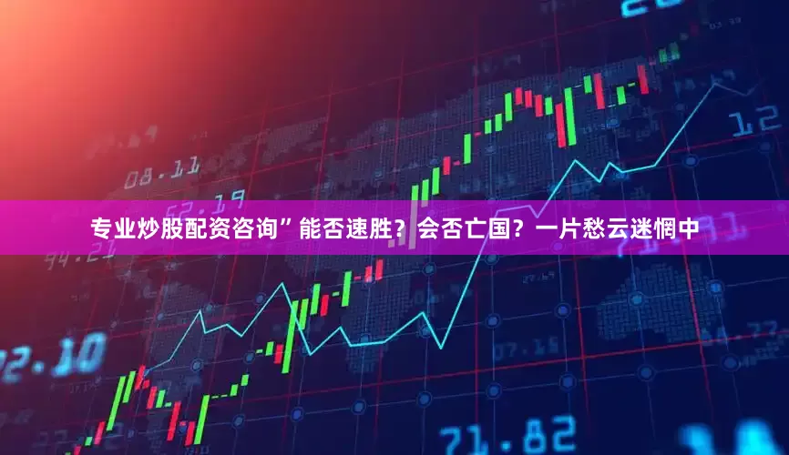 专业炒股配资咨询”能否速胜？会否亡国？一片愁云迷惘中