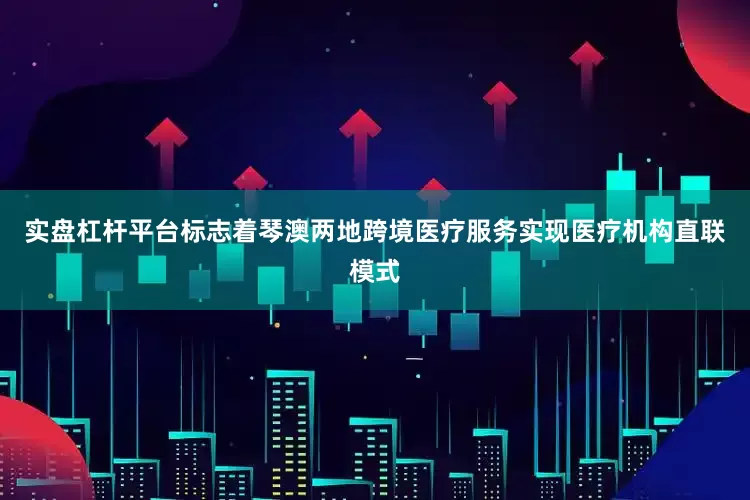 实盘杠杆平台标志着琴澳两地跨境医疗服务实现医疗机构直联模式