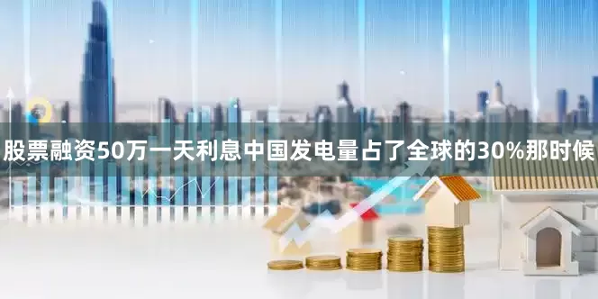 股票融资50万一天利息中国发电量占了全球的30%那时候