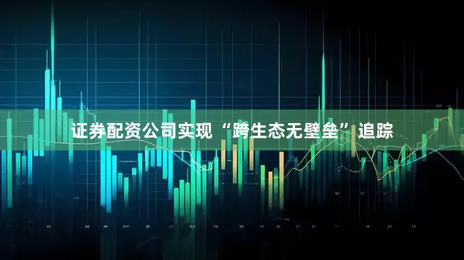 证券配资公司实现 “跨生态无壁垒” 追踪