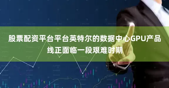 股票配资平台平台英特尔的数据中心GPU产品线正面临一段艰难时期